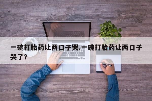 哪里可以私下卖到打胎药一碗打胎药让两口子哭.一碗打胎药让两口子哭了？