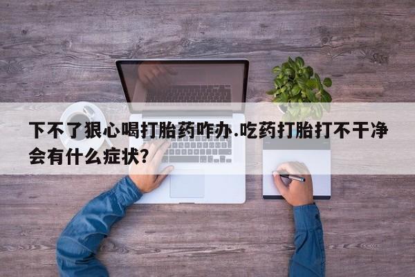 哪里可以私下卖到打胎药下不了狠心喝打胎药咋办.吃药打胎打不干净会有什么症状？