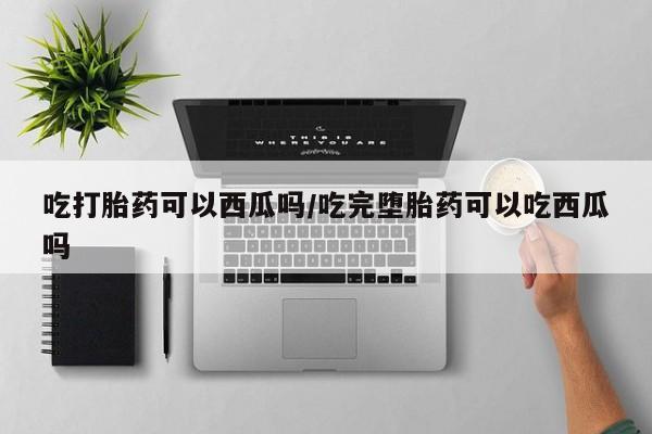 哪里可以私下卖到打胎药吃打胎药可以西瓜吗/吃完堕胎药可以吃西瓜吗