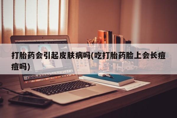 哪里可以私下卖到打胎药打胎药会引起皮肤病吗(吃打胎药脸上会长痘痘吗)