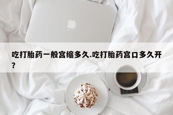 哪里可以私下卖到打胎药吃打胎药一般宫缩多久.吃打胎药宫口多久开？
