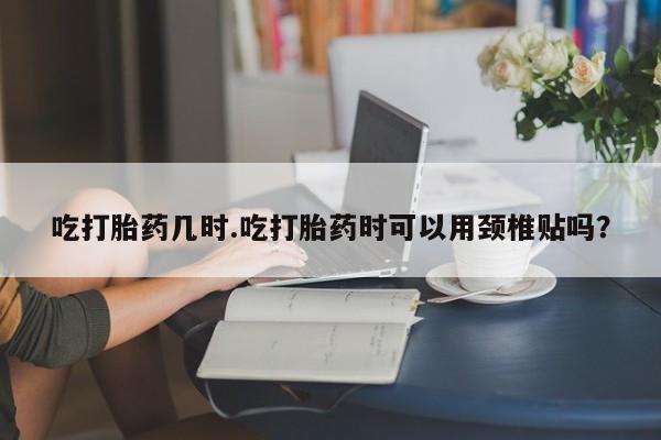 哪里可以私下卖到打胎药吃打胎药几时.吃打胎药时可以用颈椎贴吗？