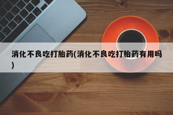 哪里可以私下卖到打胎药消化不良吃打胎药(消化不良吃打胎药有用吗)