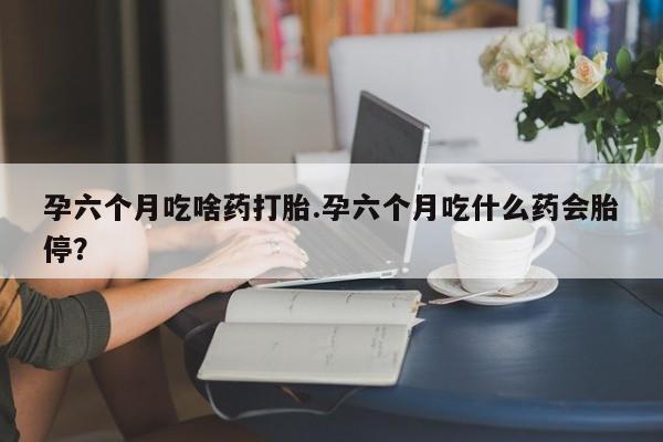 哪里可以私下卖到打胎药孕六个月吃啥药打胎.孕六个月吃什么药会胎停？