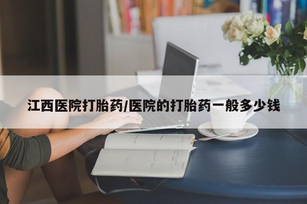 哪里可以私下卖到打胎药江西医院打胎药/医院的打胎药一般多少钱