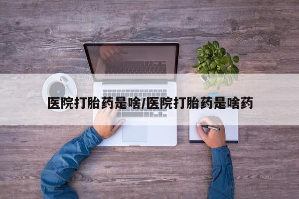 哪里可以私下卖到打胎药医院打胎药是啥/医院打胎药是啥药