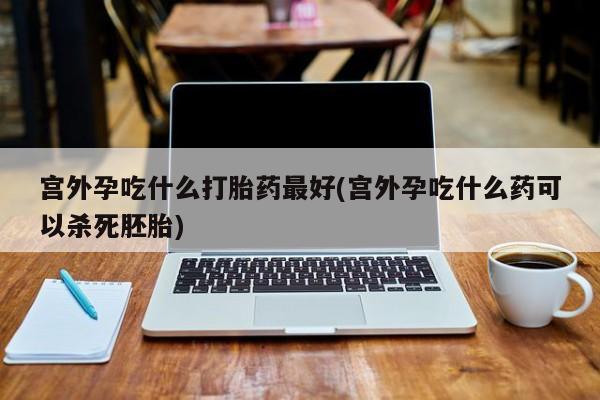 哪里可以私下卖到打胎药宫外孕吃什么打胎药最好(宫外孕吃什么药可以杀死胚胎)