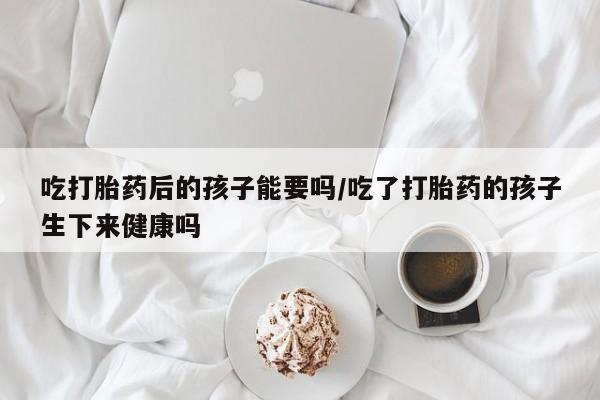 哪里可以私下卖到打胎药吃打胎药后的孩子能要吗/吃了打胎药的孩子生下来健康吗