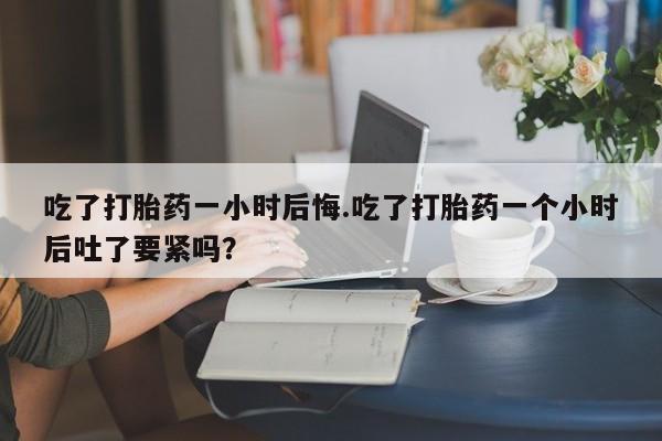 哪里可以私下卖到打胎药吃了打胎药一小时后悔.吃了打胎药一个小时后吐了要紧吗？